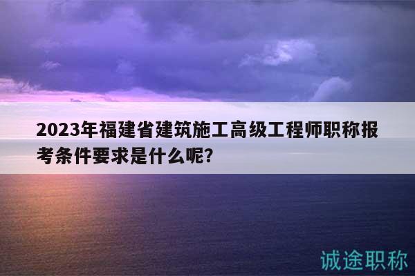 2023年福建省建筑施工高級工程師職稱報考條件要求是什么呢？