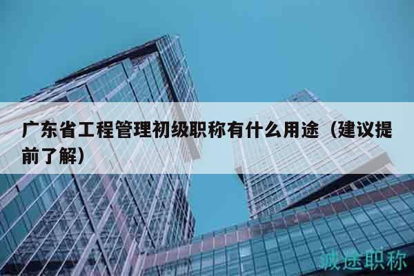 廣東省工程管理初級(jí)職稱有什么用途（建議提前了解）