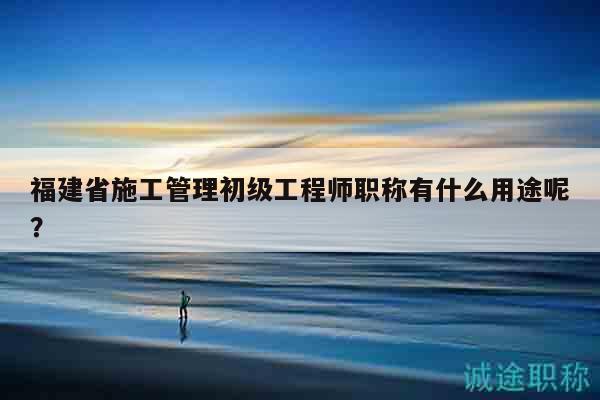 福建省施工管理初級(jí)工程師職稱有什么用途呢？