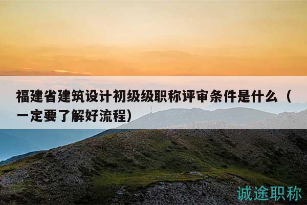 福建省建筑設計初級級職稱評審條件是什么（一定要了解好流程）