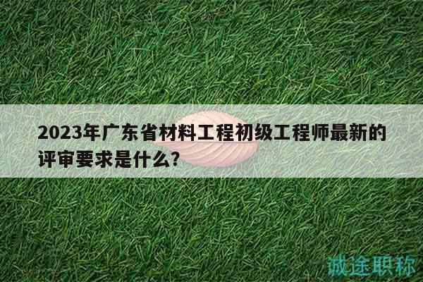 2023年廣東省材料工程初級(jí)工程師最新的評(píng)審要求是什么？