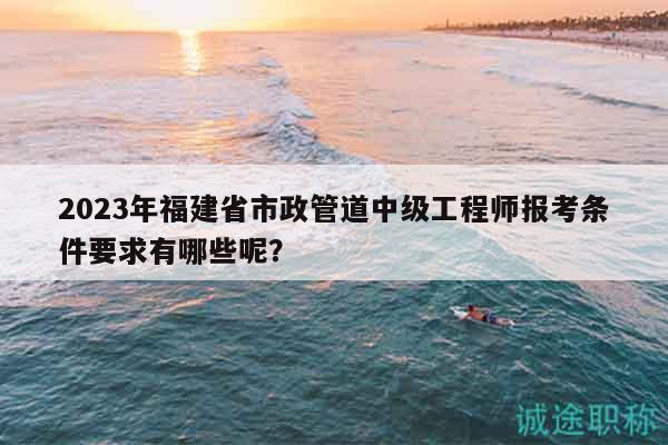 2023年福建省市政管道中級(jí)工程師報(bào)考條件要求有哪些呢？