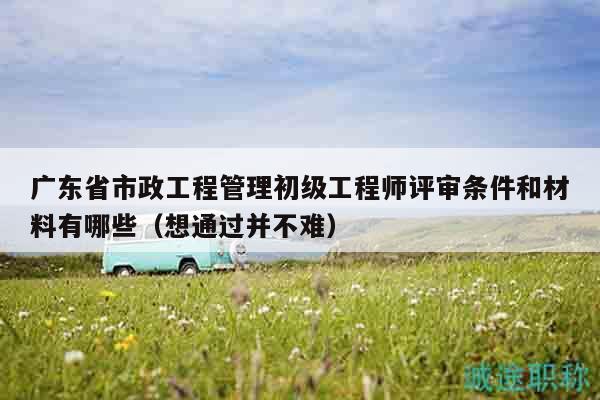 廣東省市政工程管理初級(jí)工程師評(píng)審條件和材料有哪些（想通過(guò)并不難）