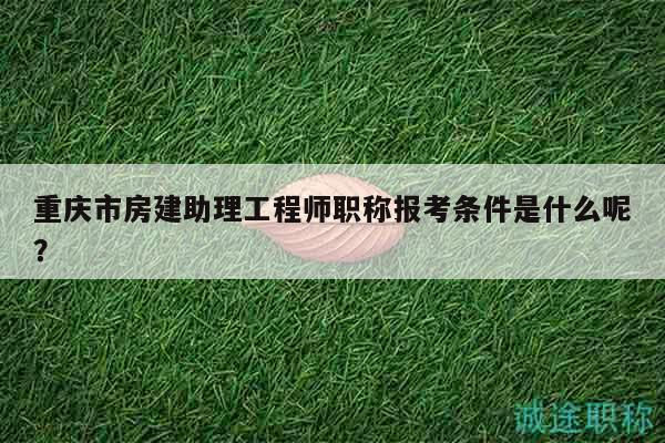 重慶市房建助理工程師職稱報考條件是什么呢？
