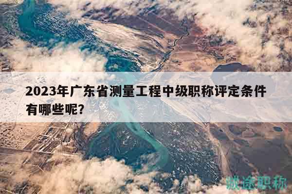 2023年廣東省測(cè)量工程中級(jí)職稱評(píng)定條件有哪些呢？