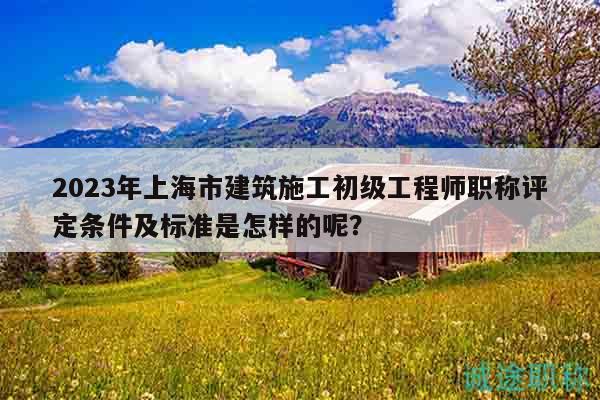 2023年上海市建筑施工初級工程師職稱評定條件及標(biāo)準(zhǔn)是怎樣的呢？