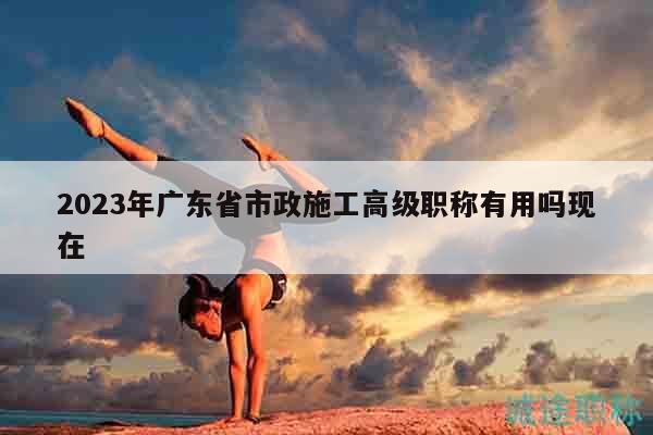 2023年廣東省市政施工高級(jí)職稱有用嗎現(xiàn)在