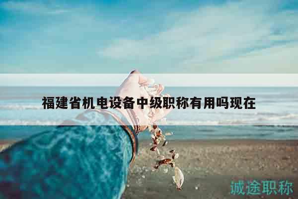 福建省機電設(shè)備中級職稱有用嗎現(xiàn)在