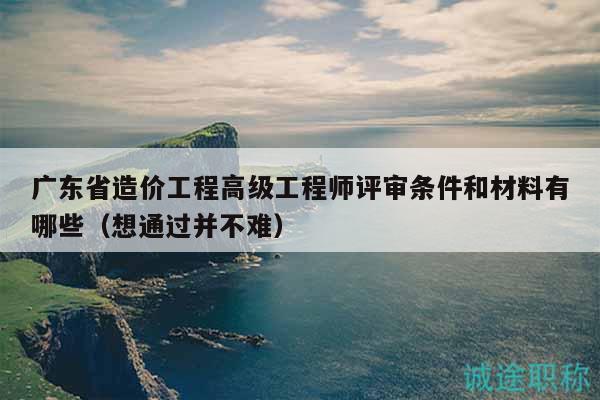 廣東省造價(jià)工程高級(jí)工程師評(píng)審條件和材料有哪些（想通過(guò)并不難）