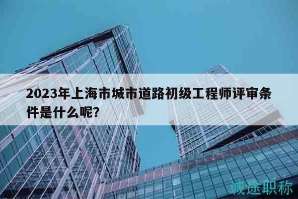 2023年上海市城市道路初級工程師評審條件是什么呢？