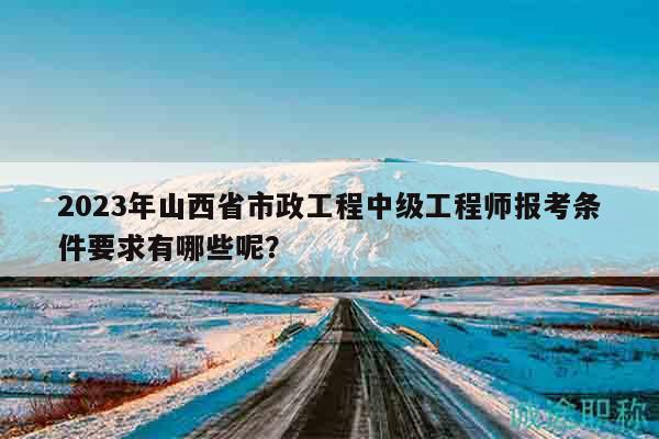 2023年山西省市政工程中級工程師報考條件要求有哪些呢？