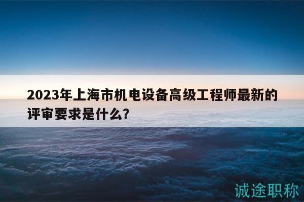2023年上海市機(jī)電設(shè)備高級(jí)工程師最新的評(píng)審要求是什么？