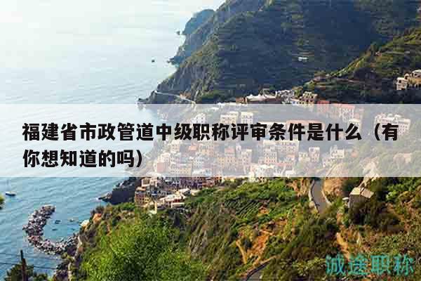 福建省市政管道中級職稱評審條件是什么（有你想知道的嗎）