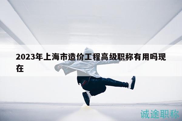 2023年上海市造價(jià)工程高級(jí)職稱有用嗎現(xiàn)在