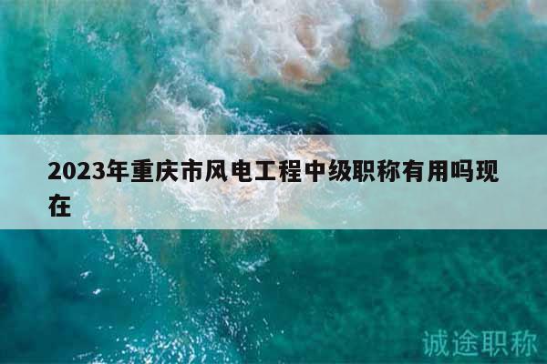 2023年重慶市風(fēng)電工程中級(jí)職稱有用嗎現(xiàn)在