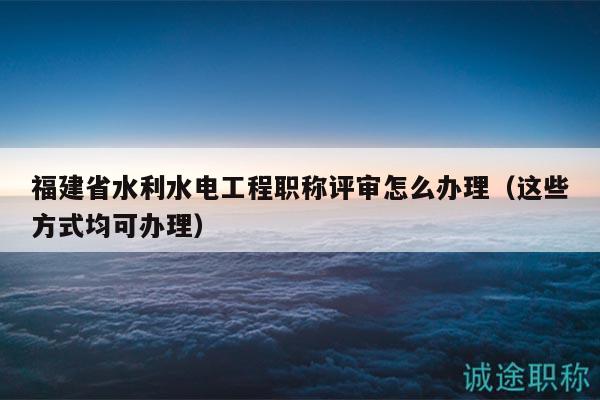 福建省水利水電工程職稱評審怎么辦理（這些方式均可辦理）