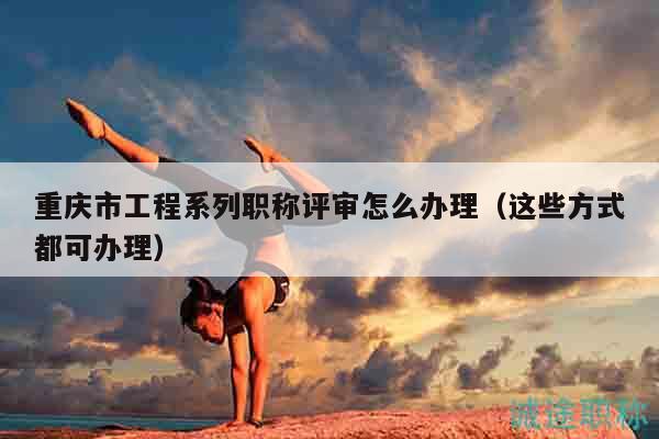 重慶市工程系列職稱評(píng)審怎么辦理（這些方式都可辦理）