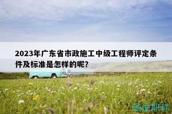 2023年廣東省市政施工中級工程師評定條件及標準是怎樣的呢？