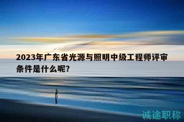 2023年廣東省光源與照明中級工程師評審條件是什么呢？