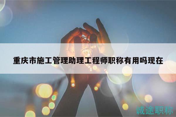 重慶市施工管理助理工程師職稱有用嗎現(xiàn)在