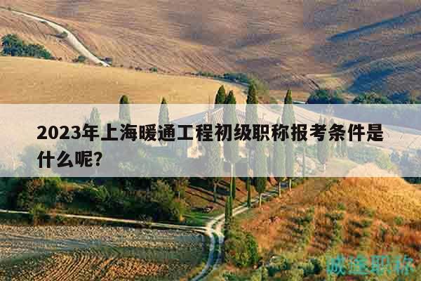 2023年上海暖通工程初級職稱報考條件是什么呢？