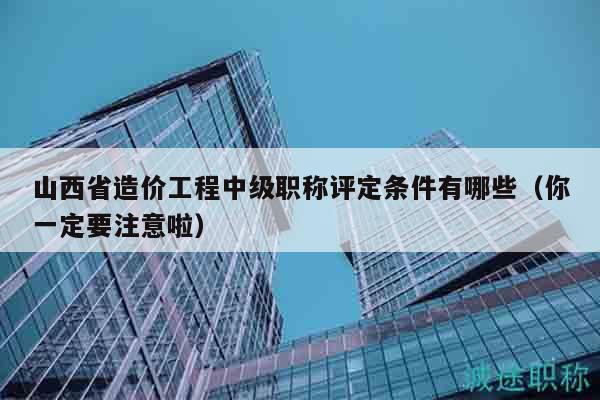 山西省造價工程中級職稱評定條件有哪些（你一定要注意啦）