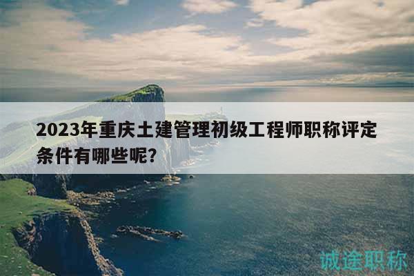 2023年重慶土建管理初級(jí)工程師職稱評(píng)定條件有哪些呢？