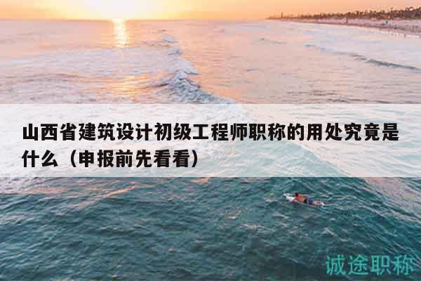 山西省建筑設(shè)計(jì)初級(jí)工程師職稱的用處究竟是什么（申報(bào)前先看看）