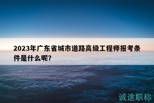 2023年廣東省城市道路高級(jí)工程師報(bào)考條件是什么呢？