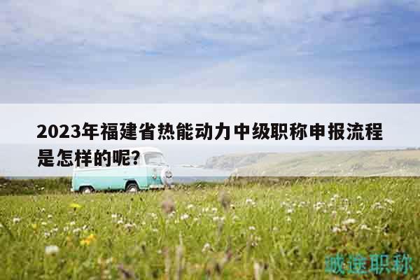 2023年福建省熱能動力中級職稱申報流程是怎樣的呢？