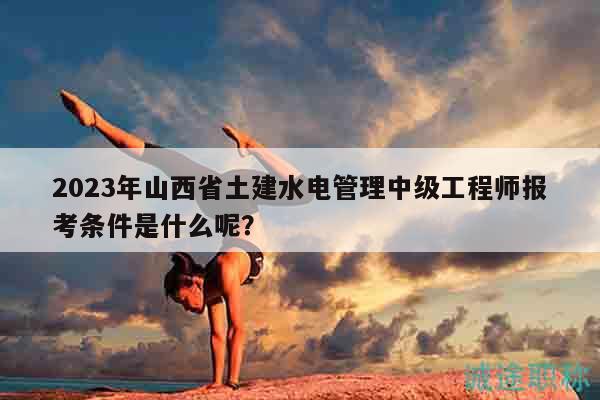 2023年山西省土建水電管理中級(jí)工程師報(bào)考條件是什么呢？