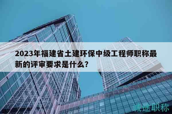 2023年福建省土建環(huán)保中級(jí)工程師職稱最新的評(píng)審要求是什么？