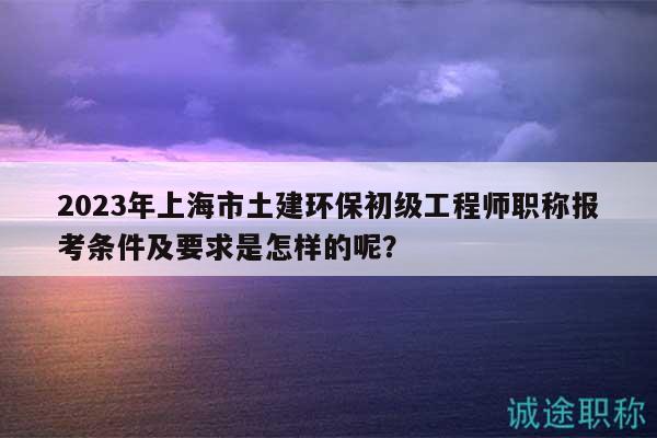 2023年上海市土建環(huán)保初級工程師職稱報考條件及要求是怎樣的呢？