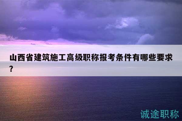 山西省建筑施工高級職稱報考條件有哪些要求？