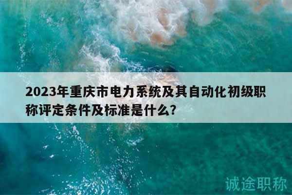 2023年重慶市電力系統(tǒng)及其自動化初級職稱評定條件及標(biāo)準(zhǔn)是什么？