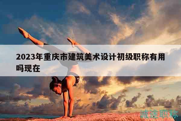 2023年重慶市建筑美術(shù)設(shè)計(jì)初級(jí)職稱有用嗎現(xiàn)在