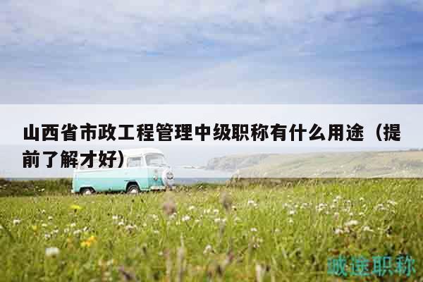 山西省市政工程管理中級(jí)職稱有什么用途（提前了解才好）