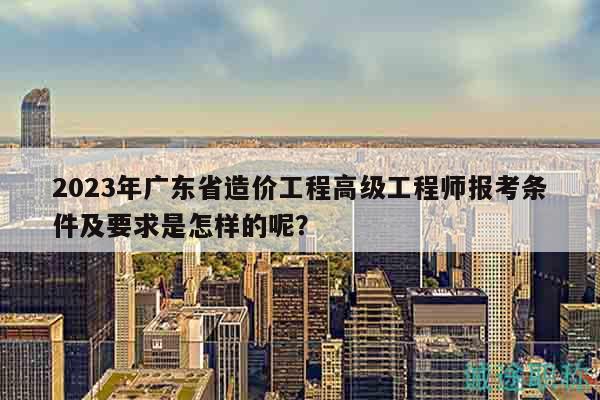 2023年廣東省造價工程高級工程師報考條件及要求是怎樣的呢？