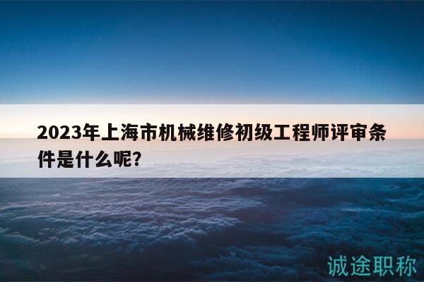 2023年上海市機械維修初級工程師評審條件是什么呢？
