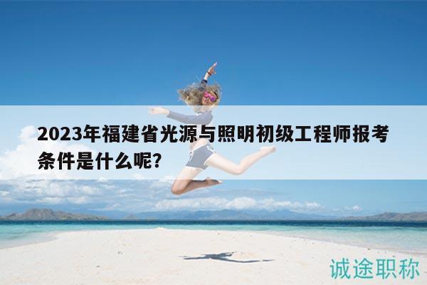2023年福建省光源與照明初級工程師報(bào)考條件是什么呢？