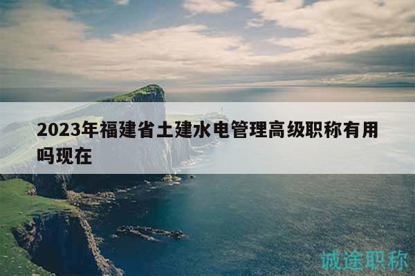 2023年福建省土建水電管理高級職稱有用嗎現(xiàn)在