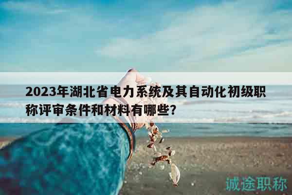 2023年湖北省電力系統(tǒng)及其自動(dòng)化初級(jí)職稱評(píng)審條件和材料有哪些？
