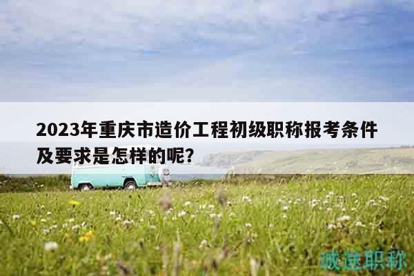 2023年重慶市造價(jià)工程初級(jí)職稱報(bào)考條件及要求是怎樣的呢？
