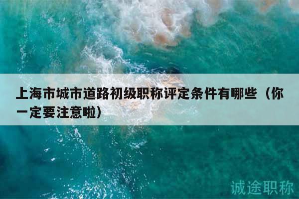 上海市城市道路初級(jí)職稱評(píng)定條件有哪些（你一定要注意啦）