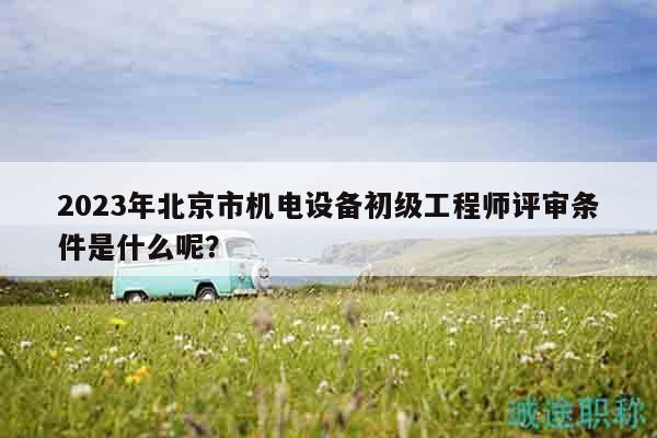 2023年北京市機電設備初級工程師評審條件是什么呢？