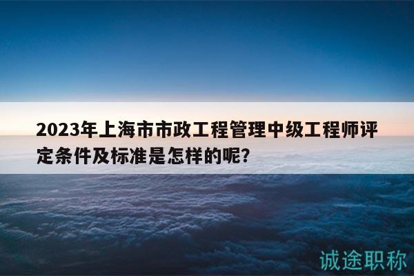 2023年上海市市政工程管理中級(jí)工程師評(píng)定條件及標(biāo)準(zhǔn)是怎樣的呢？