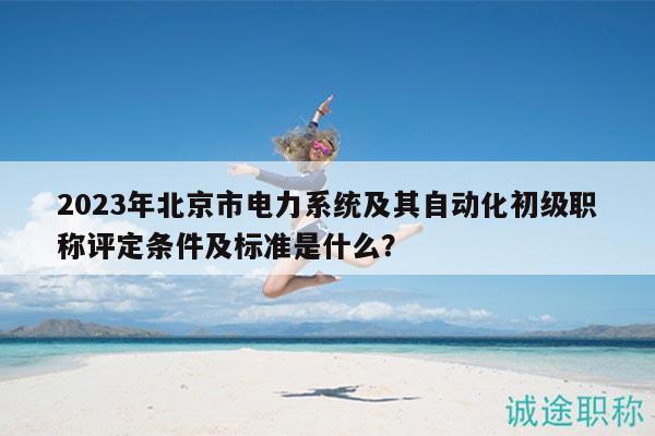 2023年北京市電力系統(tǒng)及其自動(dòng)化初級職稱評定條件及標(biāo)準(zhǔn)是什么？
