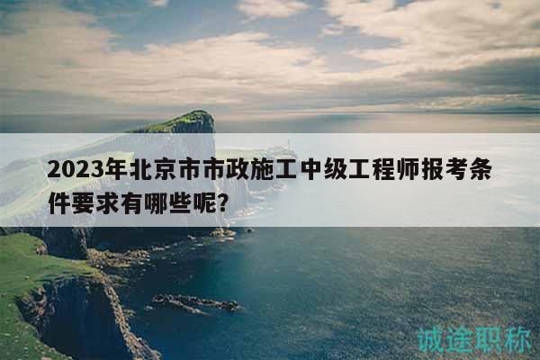 2023年北京市市政施工中級(jí)工程師報(bào)考條件要求有哪些呢？