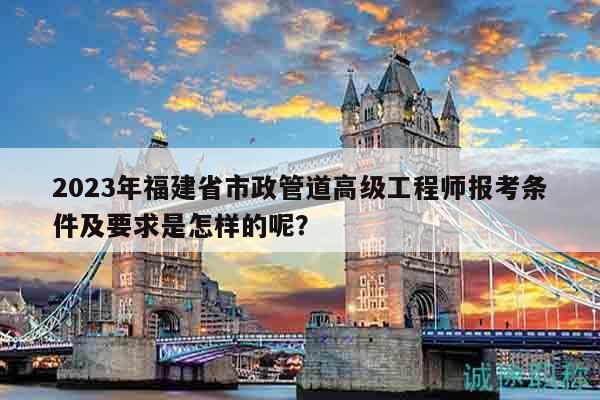 2023年福建省市政管道高級工程師報考條件及要求是怎樣的呢？