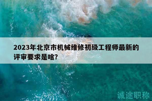 2023年北京市機械維修初級工程師最新的評審要求是啥？